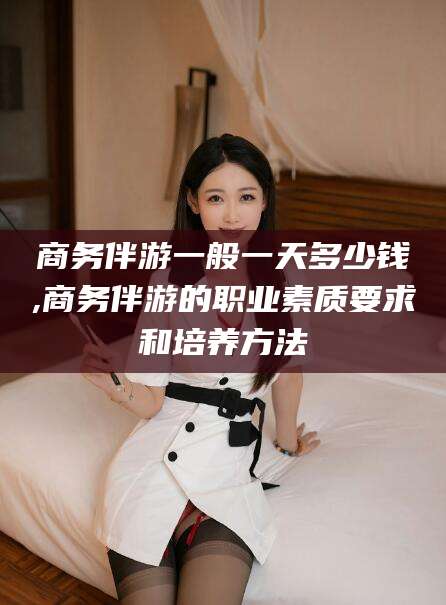 邵阳商务伴游一般一天多少钱,商务伴游的职业素质要求和培养方法