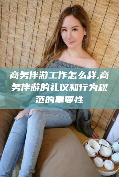 邵阳商务伴游工作怎么样,商务伴游的礼仪和行为规范的重要性