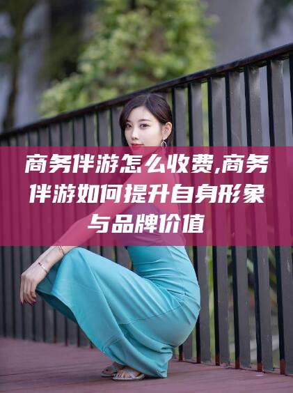 邵阳商务伴游怎么收费,商务伴游如何提升自身形象与品牌价值