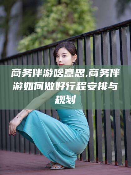 邵阳商务伴游啥意思,商务伴游如何做好行程安排与规划