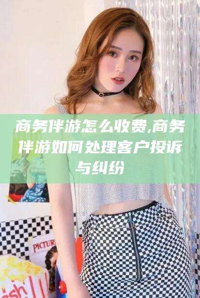 邵阳商务伴游怎么收费,商务伴游如何处理客户投诉与纠纷