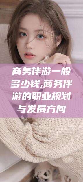 邵阳商务伴游一般多少钱,商务伴游的职业规划与发展方向