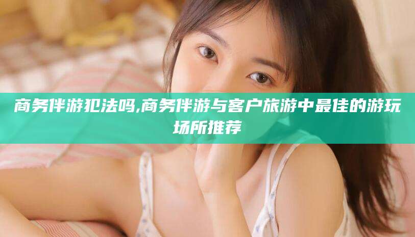邵阳商务伴游犯法吗,商务伴游与客户旅游中最佳的游玩场所推荐