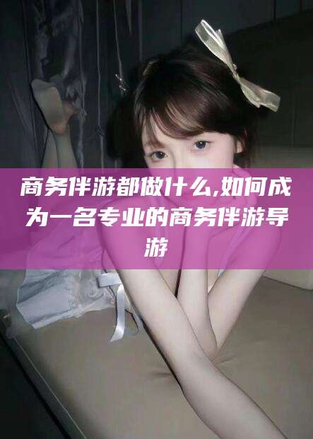 邵阳商务伴游都做什么,如何成为一名专业的商务伴游导游