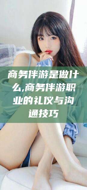 邵阳商务伴游是做什么,商务伴游职业的礼仪与沟通技巧