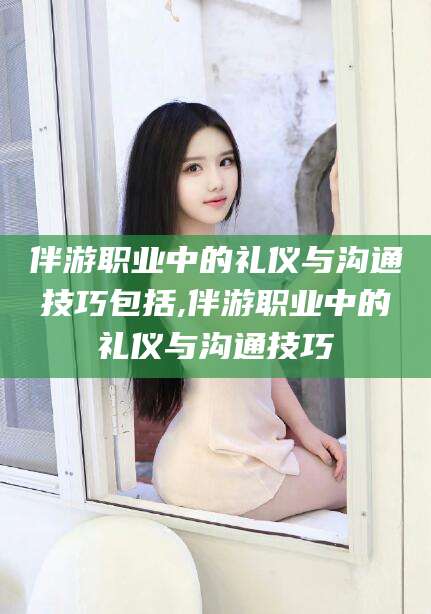 邵阳伴游职业中的礼仪与沟通技巧包括,伴游职业中的礼仪与沟通技巧