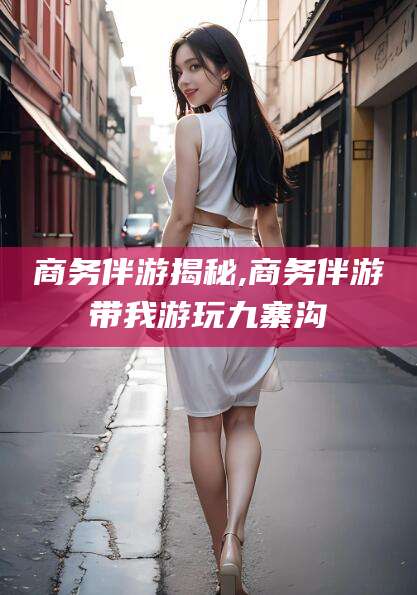 邵阳商务伴游揭秘,商务伴游带我游玩九寨沟