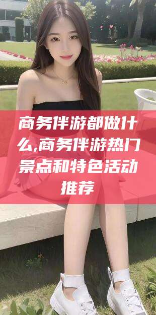 邵阳商务伴游都做什么,商务伴游热门景点和特色活动推荐