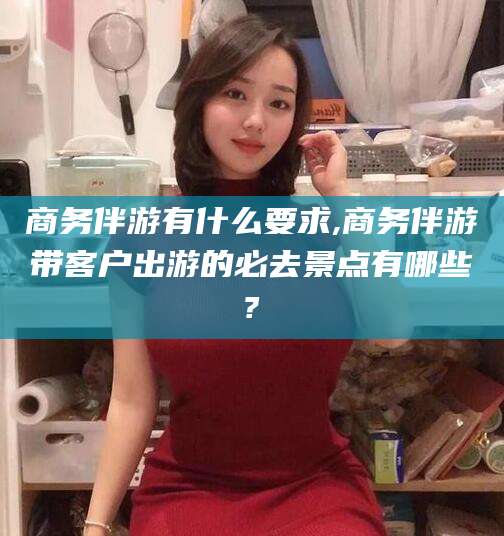 邵阳商务伴游有什么要求,商务伴游带客户出游的必去景点有哪些?