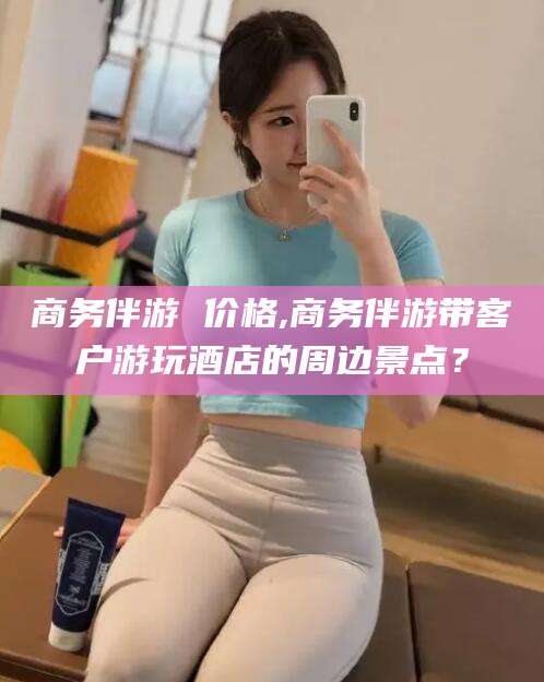 邵阳商务伴游 价格,商务伴游带客户游玩酒店的周边景点？