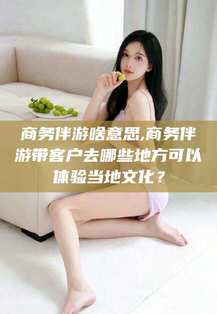 邵阳商务伴游啥意思,商务伴游带客户去哪些地方可以体验当地文化？