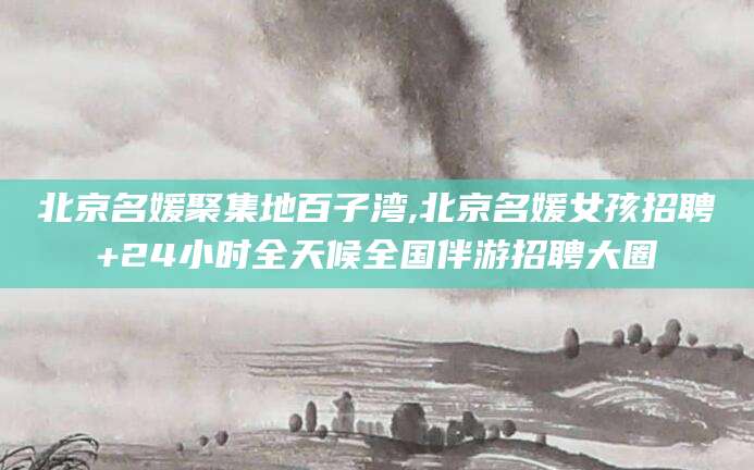 邵阳北京名媛聚集地百子湾,北京名媛女孩招聘+24小时全天候全国伴游招聘大圈