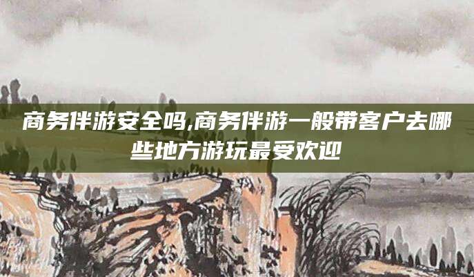 邵阳商务伴游安全吗,商务伴游一般带客户去哪些地方游玩最受欢迎