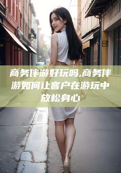 邵阳商务伴游好玩吗,商务伴游如何让客户在游玩中放松身心