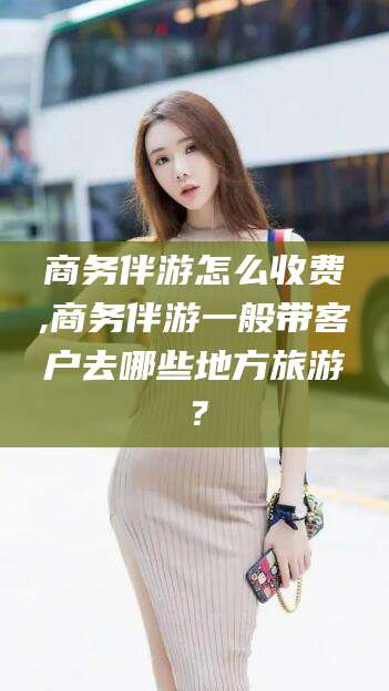 邵阳商务伴游怎么收费,商务伴游一般带客户去哪些地方旅游？