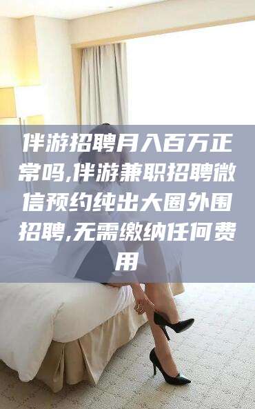 邵阳伴游招聘月入百万正常吗,伴游兼职招聘微信预约纯出大圈外围招聘,无需缴纳任何费用
