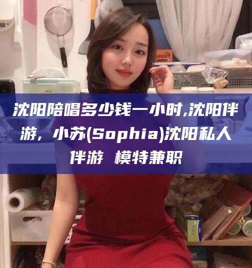 邵阳沈阳陪唱多少钱一小时,沈阳伴游,贠小苏(Sophia)沈阳私人伴游 模特兼职