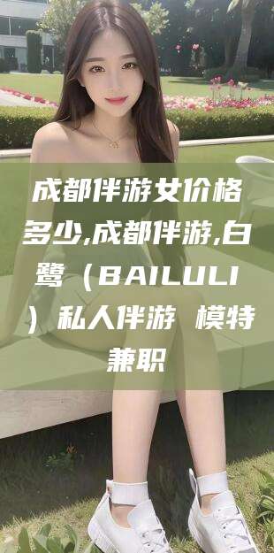邵阳成都伴游女价格多少,成都伴游,白鹭（BAILULI）私人伴游 模特兼职