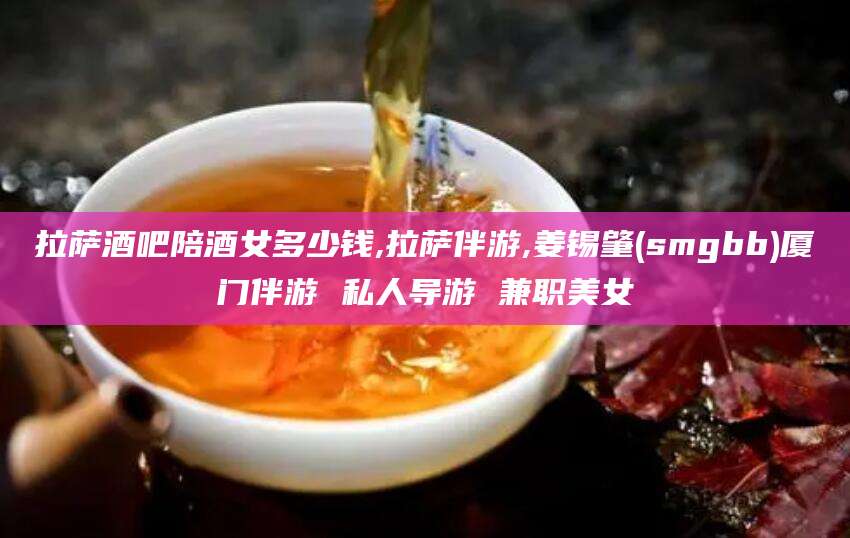 邵阳拉萨酒吧陪酒女多少钱,拉萨伴游,姜锡肇(smgbb)厦门伴游 私人导游 兼职美女