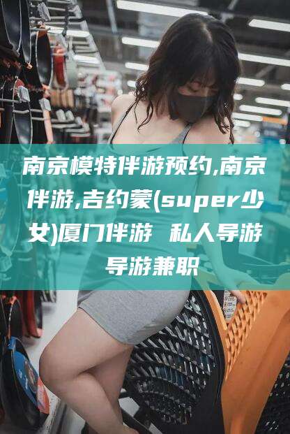 邵阳南京模特伴游预约,南京伴游,吉约蒙(super少女)厦门伴游 私人导游 导游兼职