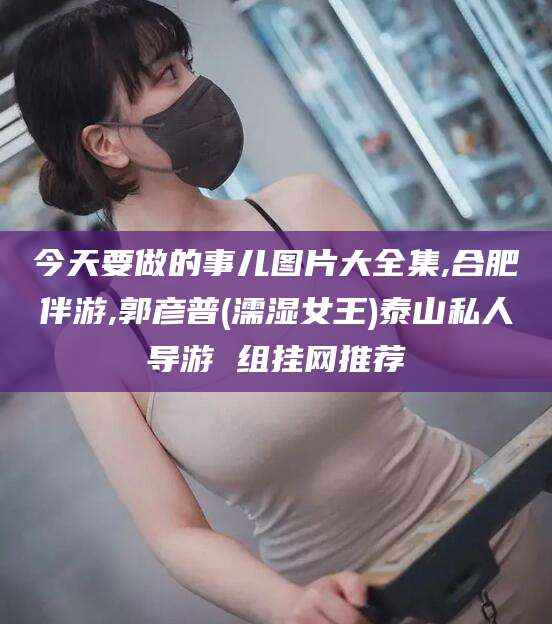 邵阳今天要做的事儿图片大全集,合肥伴游,郭彦普(濡湿女王)泰山私人导游 组挂网推荐