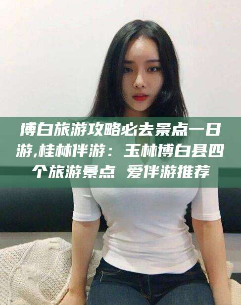 邵阳博白旅游攻略必去景点一日游,桂林伴游：玉林博白县四个旅游景点 爱伴游推荐