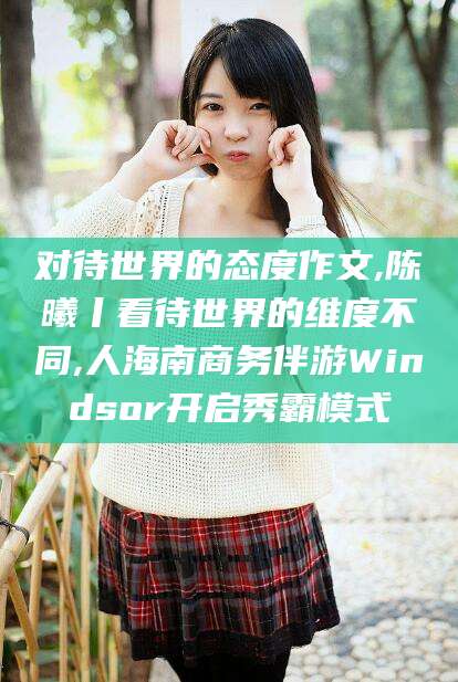 邵阳对待世界的态度作文,陈曦丨看待世界的维度不同,人海南商务伴游Windsor开启秀霸模式