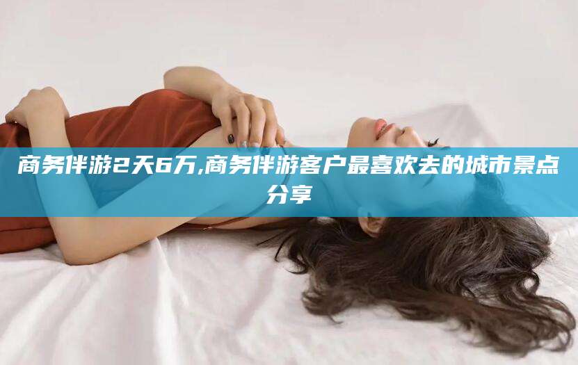 邵阳商务伴游2天6万,商务伴游客户最喜欢去的城市景点分享