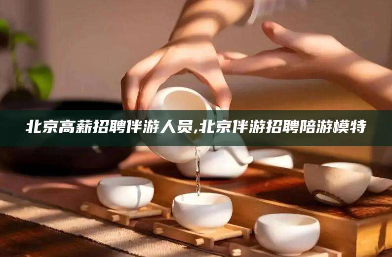 邵阳北京高薪招聘伴游人员,北京伴游招聘陪游模特