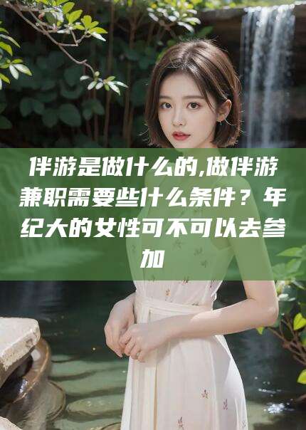 邵阳伴游是做什么的,做伴游兼职需要些什么条件？年纪大的女性可不可以去参加