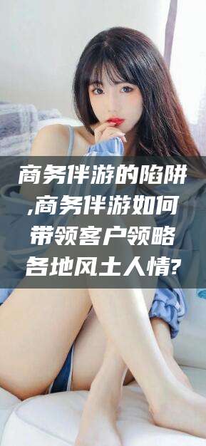 邵阳商务伴游的陷阱,商务伴游如何带领客户领略各地风土人情?