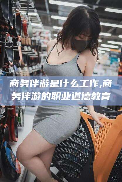 邵阳商务伴游是什么工作,商务伴游的职业道德教育