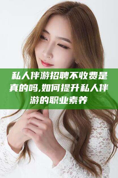 邵阳私人伴游招聘不收费是真的吗,如何提升私人伴游的职业素养