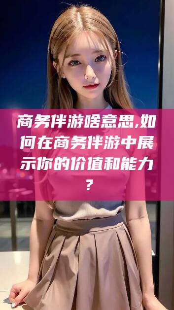 邵阳商务伴游啥意思,如何在商务伴游中展示你的价值和能力？