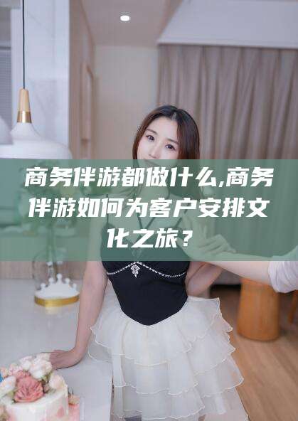 邵阳商务伴游都做什么,商务伴游如何为客户安排文化之旅？