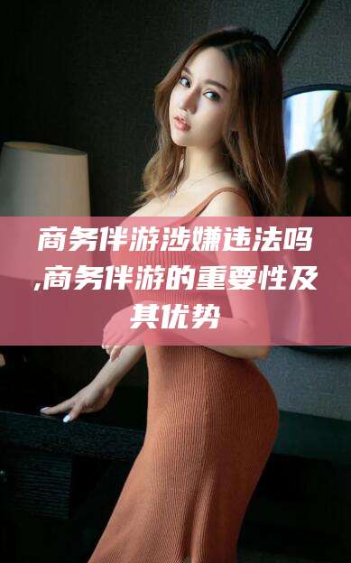 邵阳商务伴游涉嫌违法吗,商务伴游的重要性及其优势