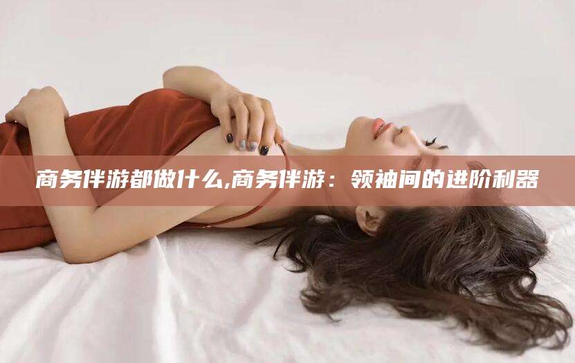 邵阳商务伴游都做什么,商务伴游：领袖间的进阶利器