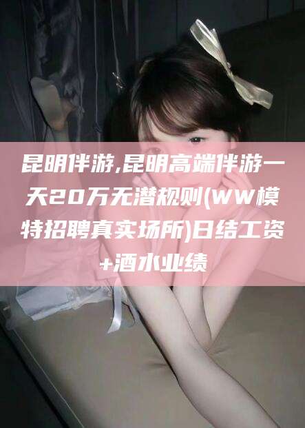 邵阳昆明伴游,昆明高端伴游一天20万无潜规则(WW模特招聘真实场所)日结工资+酒水业绩
