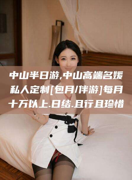 邵阳中山半日游,中山高端名媛私人定制[包月/伴游]每月十万以上.日结.且行且珍惜