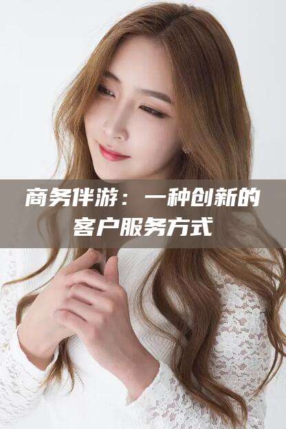 邵阳商务伴游：一种创新的客户服务方式