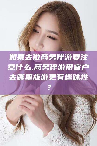 邵阳如果去做商务伴游要注意什么,商务伴游带客户去哪里旅游更有趣味性？