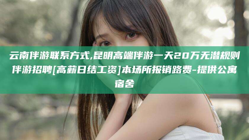 邵阳云南伴游联系方式,昆明高端伴游一天20万无潜规则伴游招聘[高薪日结工资]本场所报销路费-提供公寓宿舍