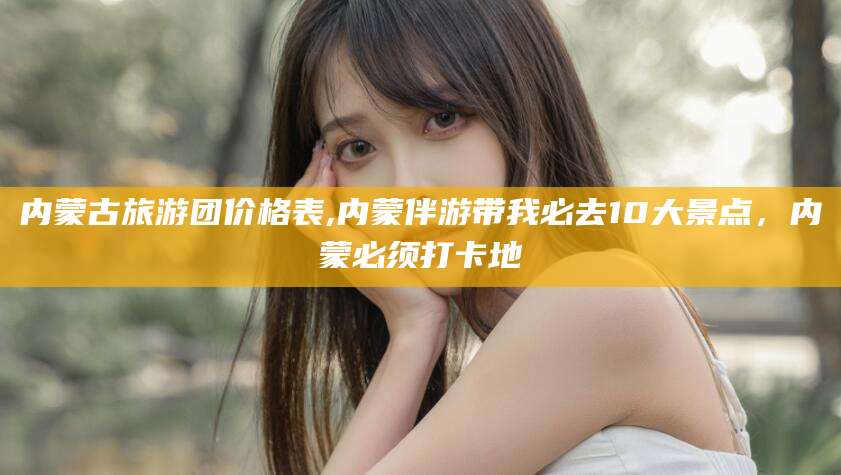 邵阳内蒙古旅游团价格表,内蒙伴游带我必去10大景点，内蒙必须打卡地