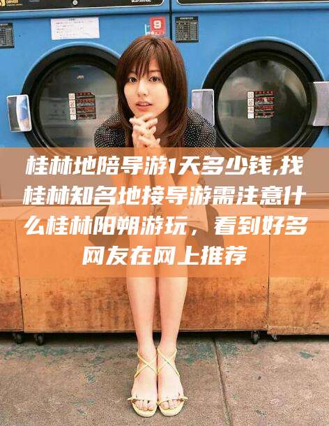 邵阳桂林地陪导游1天多少钱,找桂林知名地接导游需注意什么桂林阳朔游玩，看到好多网友在网上推荐