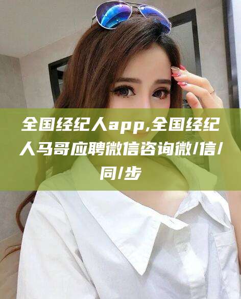 邵阳全国经纪人app,全国经纪人马哥应聘微信咨询微/信/同/步