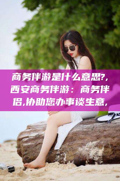 邵阳商务伴游是什么意思?,西安商务伴游：商务伴侣,协助您办事谈生意,