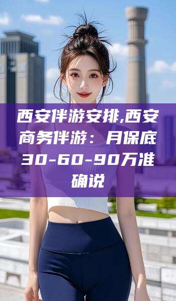 邵阳西安伴游安排,西安商务伴游：月保底30-60-90万准确说