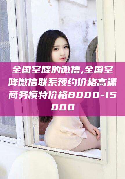 邵阳全国空降的微信,全国空降微信联系预约价格高端商务模特价格8000-15000