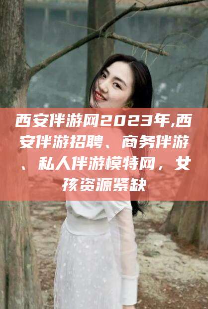 邵阳西安伴游网2023年,西安伴游招聘、商务伴游、私人伴游模特网，女孩资源紧缺