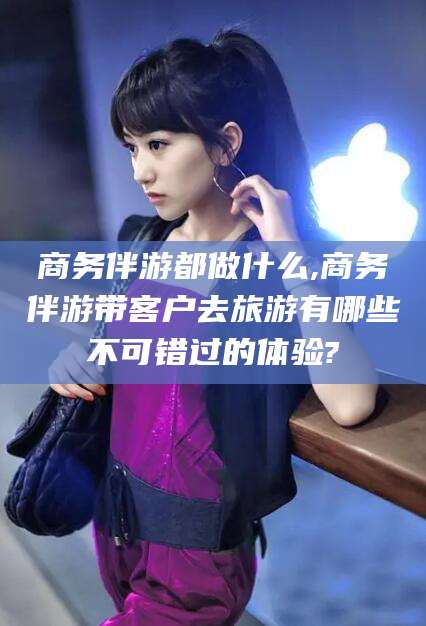 邵阳商务伴游都做什么,商务伴游带客户去旅游有哪些不可错过的体验?